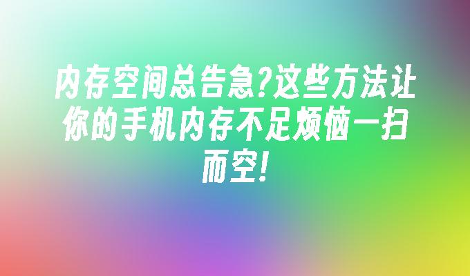 内存空间总告急?这些方法让你的手机内存不足烦恼一扫而空!