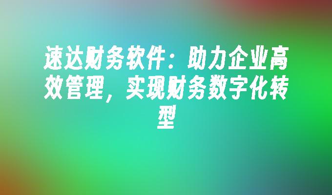 速达财务软件：助力企业高效管理，实现财务数字化转型