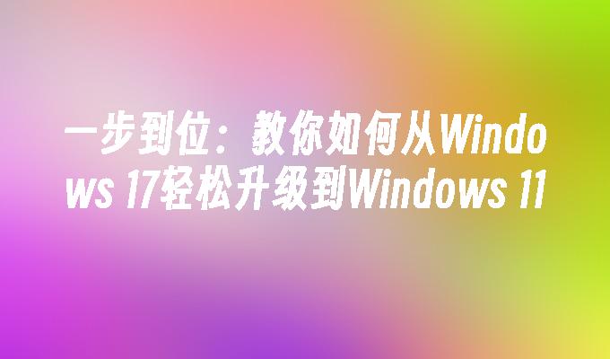 一步到位：教你如何从Windows 17轻松升级到Windows 11