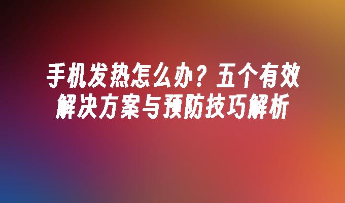 手机发热怎么办？五个有效解决方案与预防技巧解析