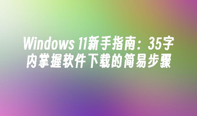 Windows 11新手指南：35字内掌握软件下载的简易步骤