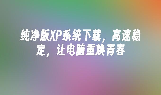 纯净版XP系统下载，高速稳定，让电脑重焕青春