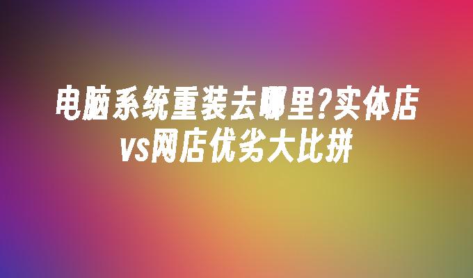 电脑系统重装去哪里?实体店vs网店优劣大比拼