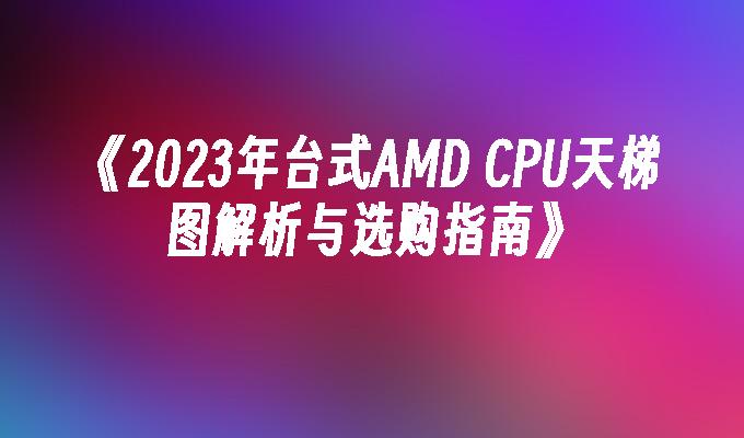 《2023年台式AMD CPU天梯图解析与选购指南》