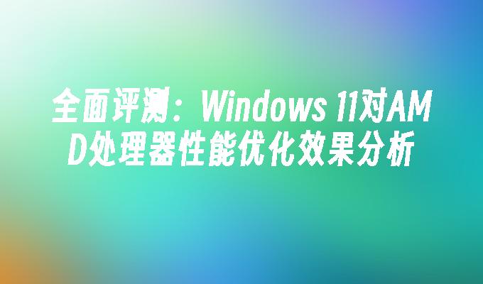 全面评测：Windows 11对AMD处理器性能优化效果分析