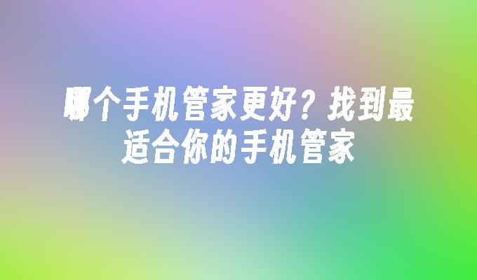 哪个手机管家更好？找到最适合你的手机管家