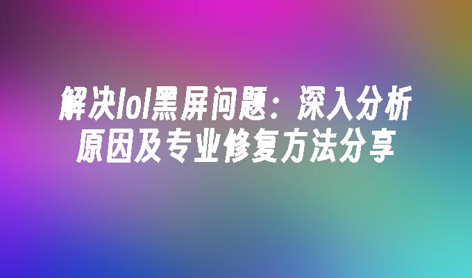 解决lol黑屏问题：深入分析原因及专业修复方法分享