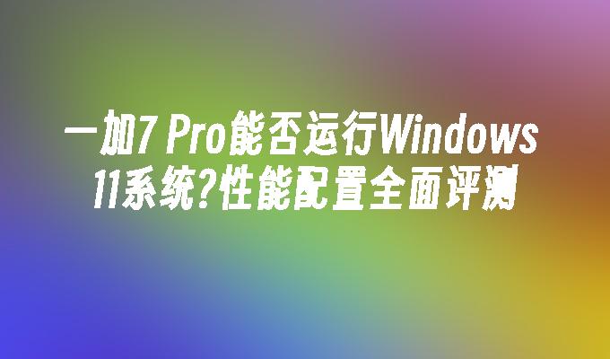 一加7 Pro能否运行Windows 11系统?性能配置全面评测