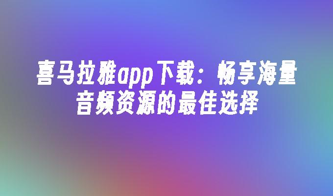 喜马拉雅app下载：畅享海量音频资源的最佳选择