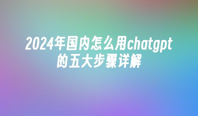 2024年国内怎么用chatgpt的五大步骤详解