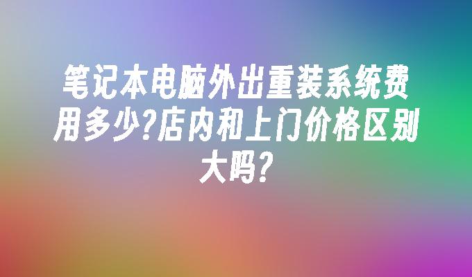 笔记本电脑外出重装系统费用多少?店内和上门价格区别大吗?