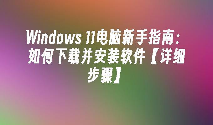 Windows 11电脑新手指南：如何下载并安装软件【详细步骤】