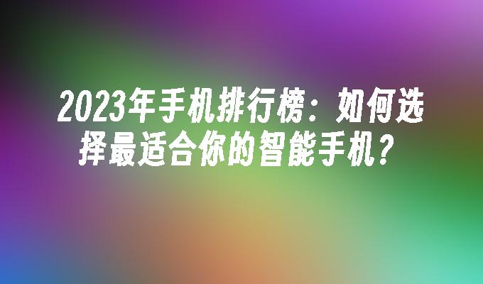 2023年手机排行榜：如何选择最适合你的智能手机？