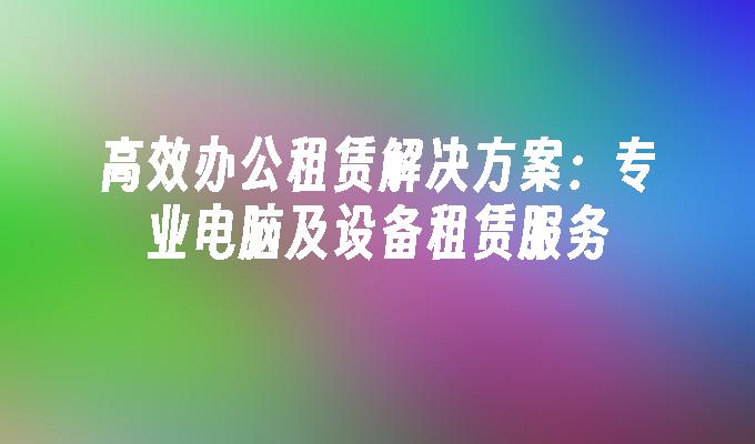 高效办公租赁解决方案：专业电脑及设备租赁服务