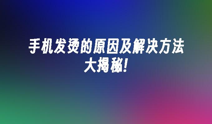 手机发烫的原因及解决方法大揭秘!