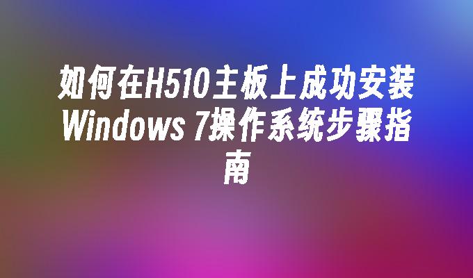 如何在H510主板上成功安装Windows 7操作系统步骤指南