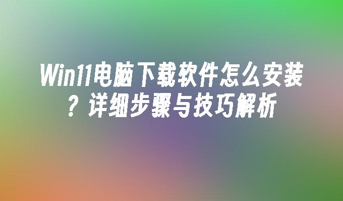 Win11电脑下载软件怎么安装？详细步骤与技巧解析