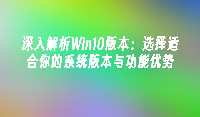 深入解析Win10版本：选择适合你的系统版本与功能优势