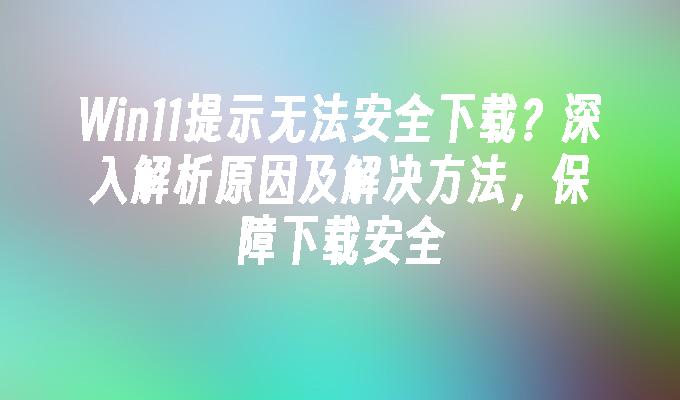 Win11提示无法安全下载？深入解析原因及解决方法，保障下载安全