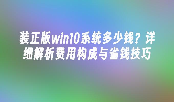 装正版win10系统多少钱？详细解析费用构成与省钱技巧