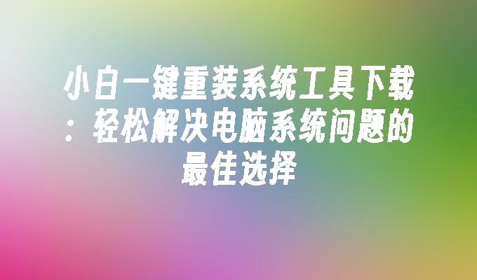 小白一键重装系统工具下载：轻松解决电脑系统问题的最佳选择