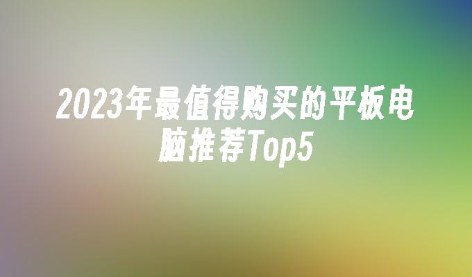 2023年最值得购买的平板电脑推荐Top5