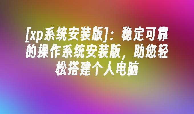 [xp系统安装版]：稳定可靠的操作系统安装版，助您轻松搭建个人电脑