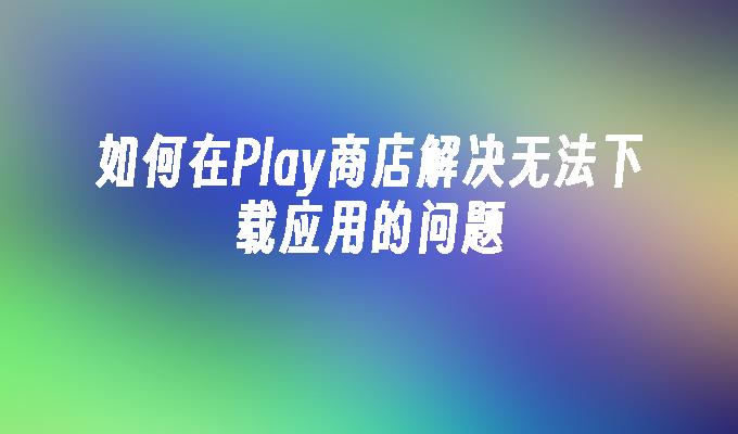 如何在Play商店解决无法下载应用的问题