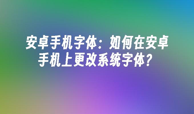 安卓手机字体：如何在安卓手机上更改系统字体？