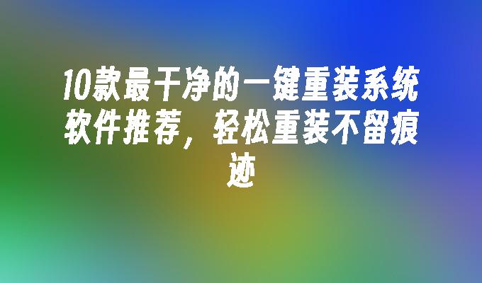 10款最干净的一键重装系统软件推荐，轻松重装不留痕迹