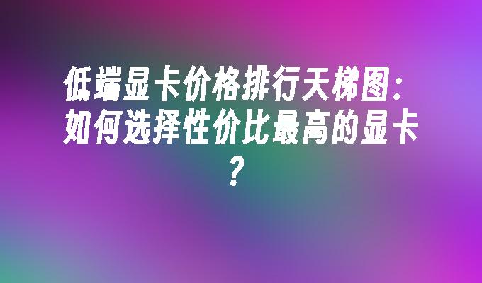 低端显卡价格排行天梯图：如何选择性价比最高的显卡？