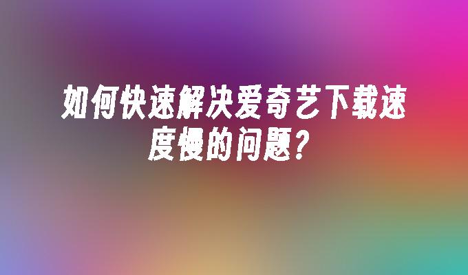 如何快速解决爱奇艺下载速度慢的问题？