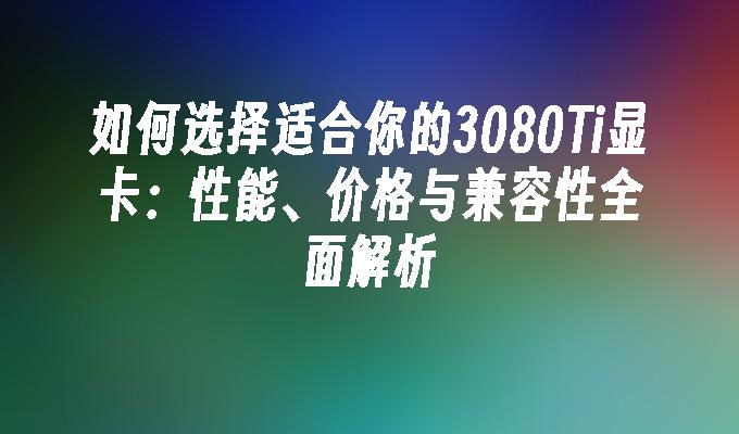 如何选择适合你的3080Ti显卡：性能、价格与兼容性全面解析