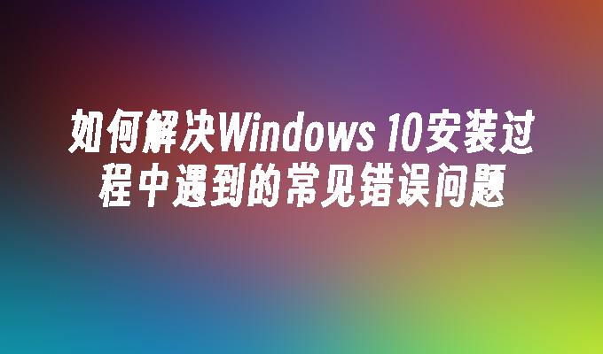 如何解决Windows 10安装过程中遇到的常见错误问题