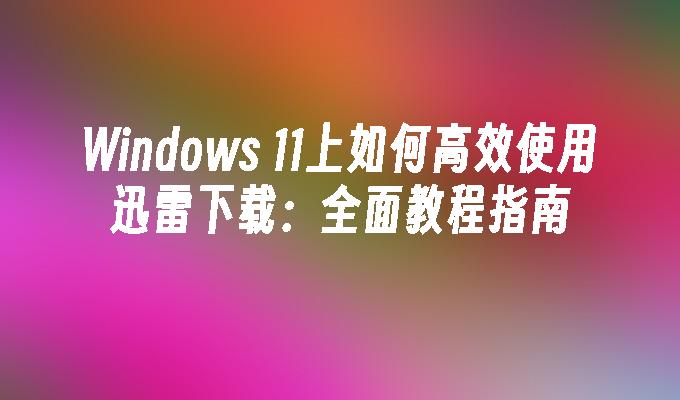 Windows 11上如何高效使用迅雷下载：全面教程指南