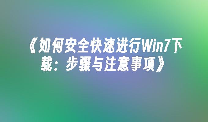 如何安全快速进行Win7下载：步骤与注意事项