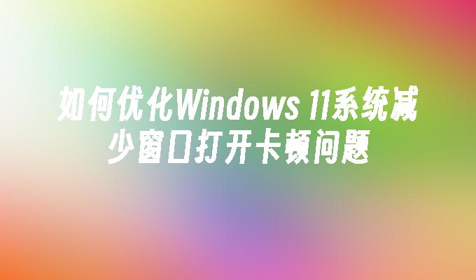 如何优化Windows 11系统减少窗口打开卡顿问题