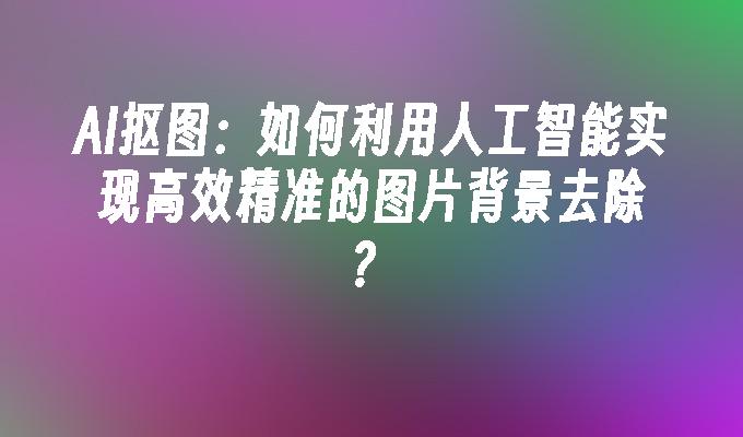 AI抠图：如何利用人工智能实现高效精准的图片背景去除？