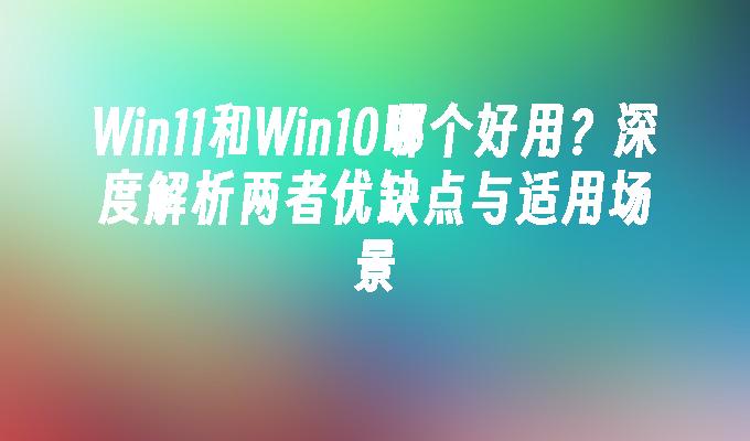 Win11和Win10哪个好用？深度解析两者优缺点与适用场景