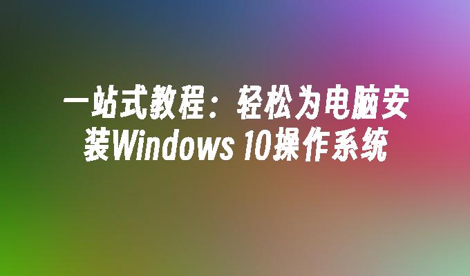 一站式教程：轻松为电脑安装Windows 10操作系统