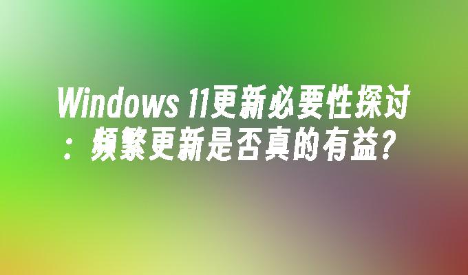 Windows 11更新必要性探讨：频繁更新是否真的有益？