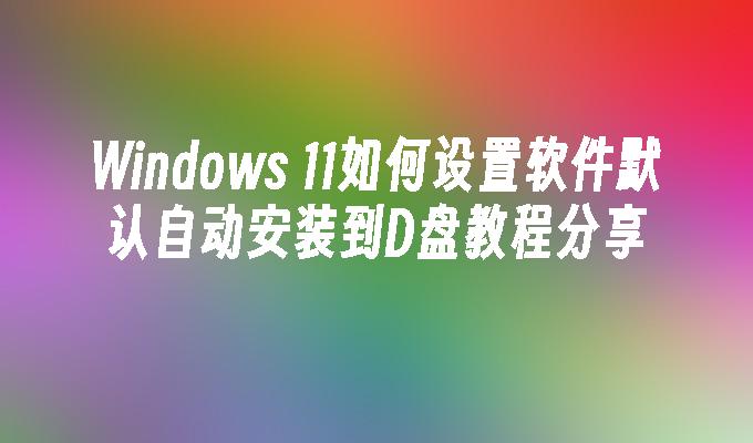 Windows 11如何设置软件默认自动安装到D盘教程分享