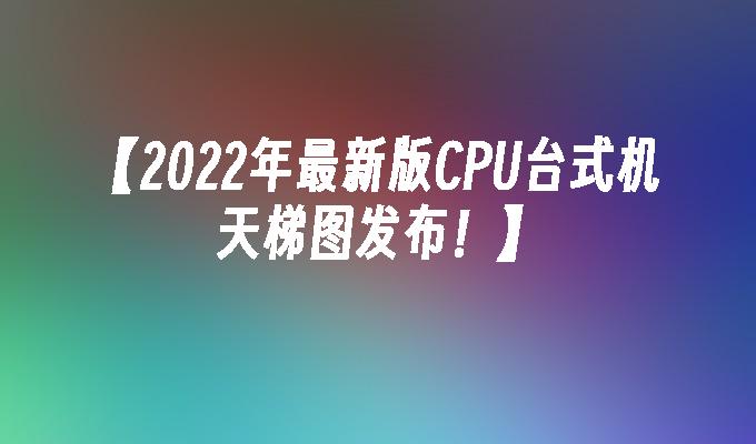 【2022年最新版CPU台式机天梯图发布！】