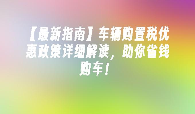 【最新指南】车辆购置税优惠政策详细解读，助你省钱购车！