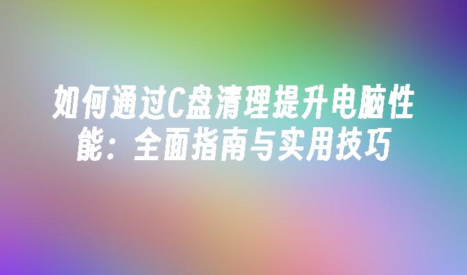 如何通过C盘清理提升电脑性能：全面指南与实用技巧