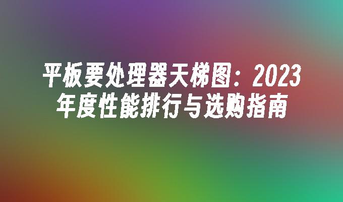 平板要处理器天梯图：2023年度性能排行与选购指南