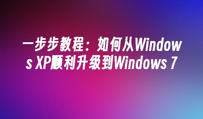 一步步教程：如何从Windows XP顺利升级到Windows 7