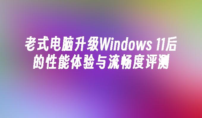 老式电脑升级Windows 11后的性能体验与流畅度评测