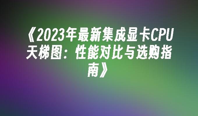 2024年最新集成显卡CPU天梯图：性能对比与选购指南