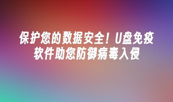 保护您的数据安全！U盘免疫软件助您防御病毒入侵